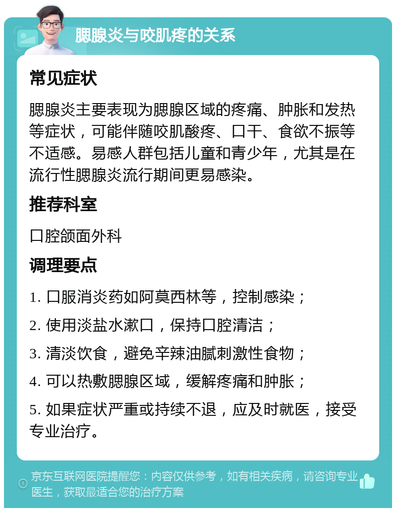 腮腺炎与咬肌疼的关系 常见症状 腮腺炎主要表现为腮腺区域的疼痛、肿胀和发热等症状，可能伴随咬肌酸疼、口干、食欲不振等不适感。易感人群包括儿童和青少年，尤其是在流行性腮腺炎流行期间更易感染。 推荐科室 口腔颌面外科 调理要点 1. 口服消炎药如阿莫西林等，控制感染； 2. 使用淡盐水漱口，保持口腔清洁； 3. 清淡饮食，避免辛辣油腻刺激性食物； 4. 可以热敷腮腺区域，缓解疼痛和肿胀； 5. 如果症状严重或持续不退，应及时就医，接受专业治疗。