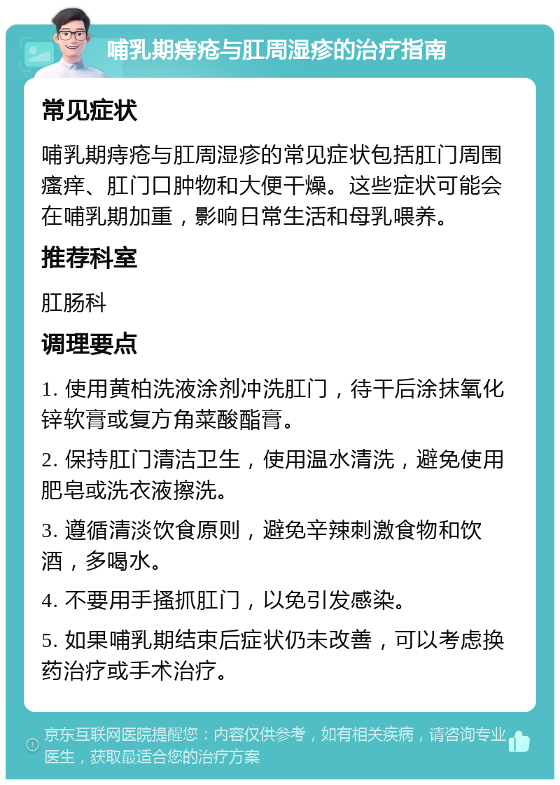 哺乳期痔疮与肛周湿疹的治疗指南 常见症状 哺乳期痔疮与肛周湿疹的常见症状包括肛门周围瘙痒、肛门口肿物和大便干燥。这些症状可能会在哺乳期加重，影响日常生活和母乳喂养。 推荐科室 肛肠科 调理要点 1. 使用黄柏洗液涂剂冲洗肛门，待干后涂抹氧化锌软膏或复方角菜酸酯膏。 2. 保持肛门清洁卫生，使用温水清洗，避免使用肥皂或洗衣液擦洗。 3. 遵循清淡饮食原则，避免辛辣刺激食物和饮酒，多喝水。 4. 不要用手搔抓肛门，以免引发感染。 5. 如果哺乳期结束后症状仍未改善，可以考虑换药治疗或手术治疗。