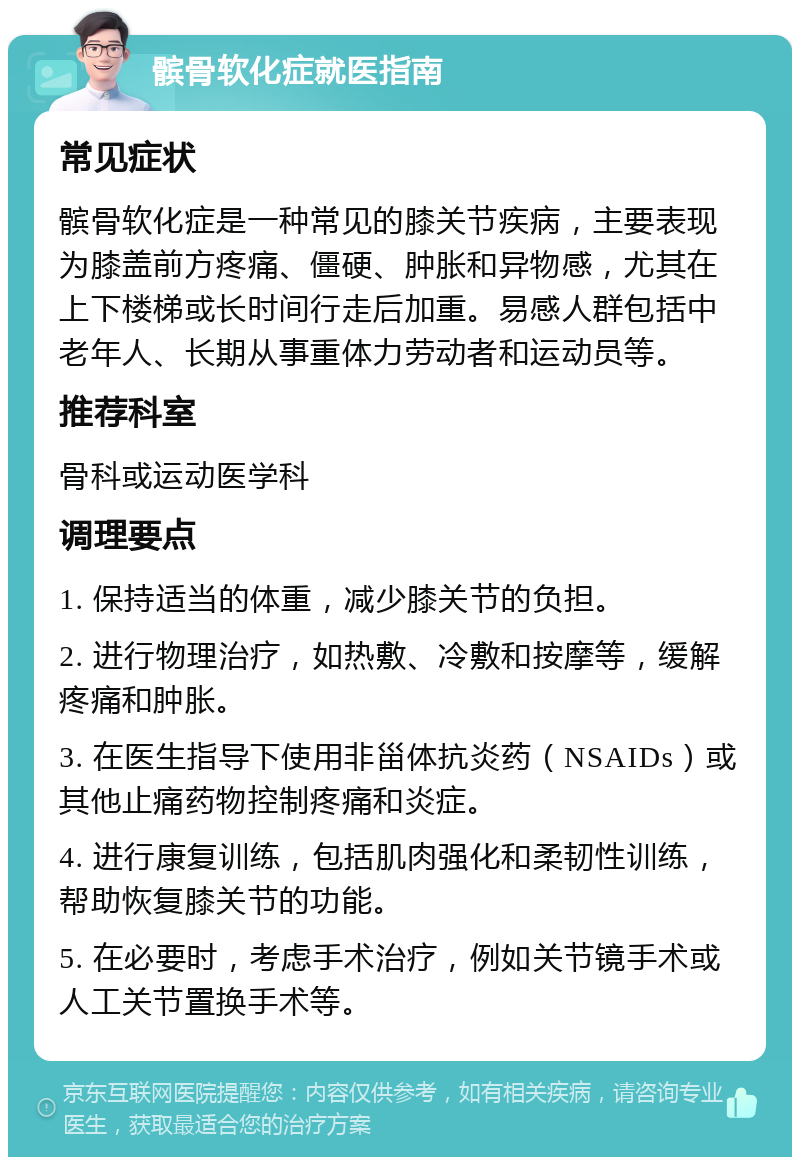 髌骨软化症就医指南 常见症状 髌骨软化症是一种常见的膝关节疾病，主要表现为膝盖前方疼痛、僵硬、肿胀和异物感，尤其在上下楼梯或长时间行走后加重。易感人群包括中老年人、长期从事重体力劳动者和运动员等。 推荐科室 骨科或运动医学科 调理要点 1. 保持适当的体重，减少膝关节的负担。 2. 进行物理治疗，如热敷、冷敷和按摩等，缓解疼痛和肿胀。 3. 在医生指导下使用非甾体抗炎药（NSAIDs）或其他止痛药物控制疼痛和炎症。 4. 进行康复训练，包括肌肉强化和柔韧性训练，帮助恢复膝关节的功能。 5. 在必要时，考虑手术治疗，例如关节镜手术或人工关节置换手术等。