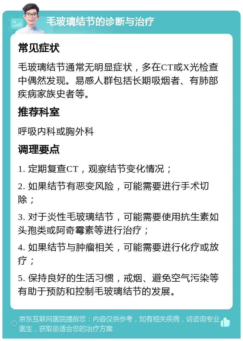 毛玻璃结节的诊断与治疗 常见症状 毛玻璃结节通常无明显症状，多在CT或X光检查中偶然发现。易感人群包括长期吸烟者、有肺部疾病家族史者等。 推荐科室 呼吸内科或胸外科 调理要点 1. 定期复查CT，观察结节变化情况； 2. 如果结节有恶变风险，可能需要进行手术切除； 3. 对于炎性毛玻璃结节，可能需要使用抗生素如头孢类或阿奇霉素等进行治疗； 4. 如果结节与肿瘤相关，可能需要进行化疗或放疗； 5. 保持良好的生活习惯，戒烟、避免空气污染等有助于预防和控制毛玻璃结节的发展。