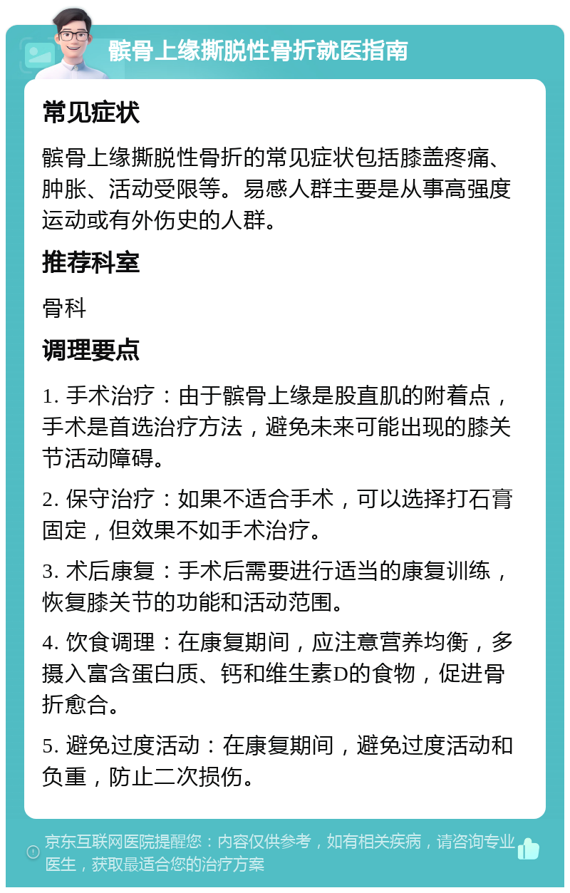 髌骨上缘撕脱性骨折就医指南 常见症状 髌骨上缘撕脱性骨折的常见症状包括膝盖疼痛、肿胀、活动受限等。易感人群主要是从事高强度运动或有外伤史的人群。 推荐科室 骨科 调理要点 1. 手术治疗：由于髌骨上缘是股直肌的附着点，手术是首选治疗方法，避免未来可能出现的膝关节活动障碍。 2. 保守治疗：如果不适合手术，可以选择打石膏固定，但效果不如手术治疗。 3. 术后康复：手术后需要进行适当的康复训练，恢复膝关节的功能和活动范围。 4. 饮食调理：在康复期间，应注意营养均衡，多摄入富含蛋白质、钙和维生素D的食物，促进骨折愈合。 5. 避免过度活动：在康复期间，避免过度活动和负重，防止二次损伤。