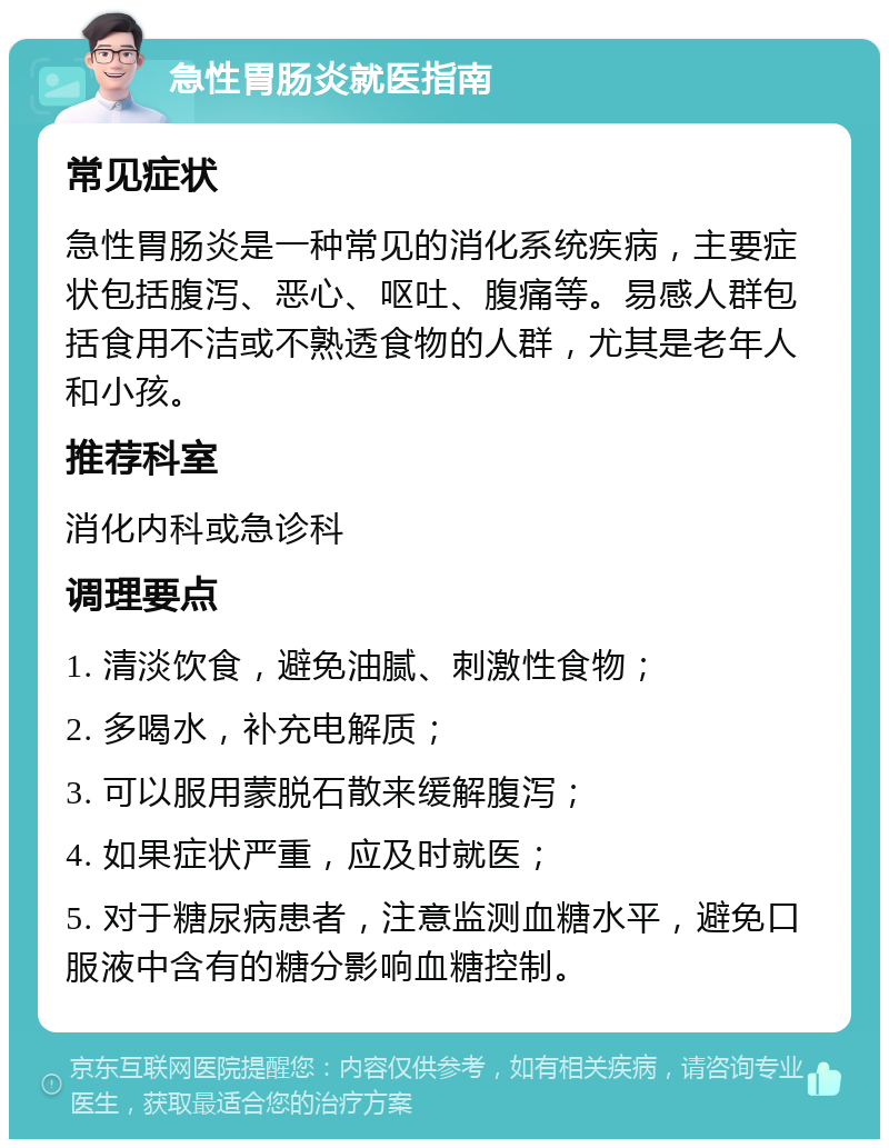 急性胃肠炎就医指南 常见症状 急性胃肠炎是一种常见的消化系统疾病，主要症状包括腹泻、恶心、呕吐、腹痛等。易感人群包括食用不洁或不熟透食物的人群，尤其是老年人和小孩。 推荐科室 消化内科或急诊科 调理要点 1. 清淡饮食，避免油腻、刺激性食物； 2. 多喝水，补充电解质； 3. 可以服用蒙脱石散来缓解腹泻； 4. 如果症状严重，应及时就医； 5. 对于糖尿病患者，注意监测血糖水平，避免口服液中含有的糖分影响血糖控制。