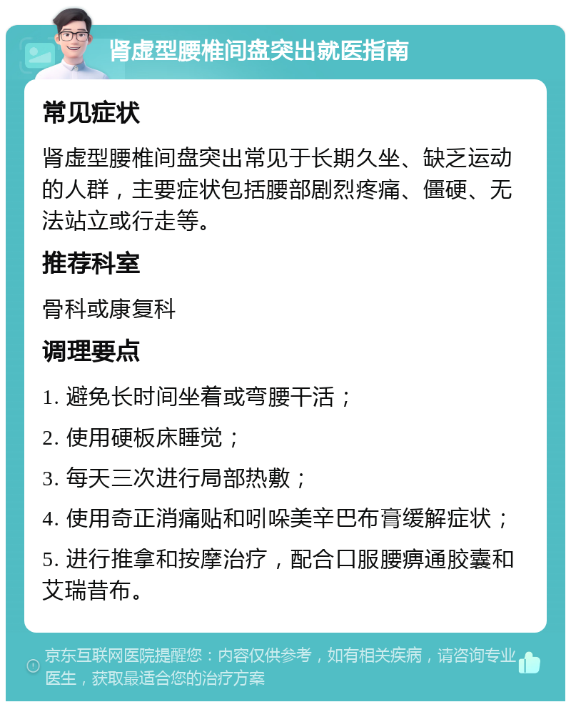 肾虚型腰椎间盘突出就医指南 常见症状 肾虚型腰椎间盘突出常见于长期久坐、缺乏运动的人群，主要症状包括腰部剧烈疼痛、僵硬、无法站立或行走等。 推荐科室 骨科或康复科 调理要点 1. 避免长时间坐着或弯腰干活； 2. 使用硬板床睡觉； 3. 每天三次进行局部热敷； 4. 使用奇正消痛贴和吲哚美辛巴布膏缓解症状； 5. 进行推拿和按摩治疗，配合口服腰痹通胶囊和艾瑞昔布。