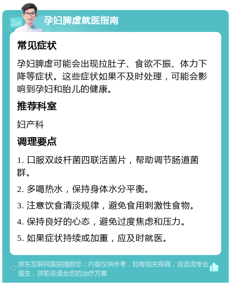 孕妇脾虚就医指南 常见症状 孕妇脾虚可能会出现拉肚子、食欲不振、体力下降等症状。这些症状如果不及时处理，可能会影响到孕妇和胎儿的健康。 推荐科室 妇产科 调理要点 1. 口服双歧杆菌四联活菌片，帮助调节肠道菌群。 2. 多喝热水，保持身体水分平衡。 3. 注意饮食清淡规律，避免食用刺激性食物。 4. 保持良好的心态，避免过度焦虑和压力。 5. 如果症状持续或加重，应及时就医。