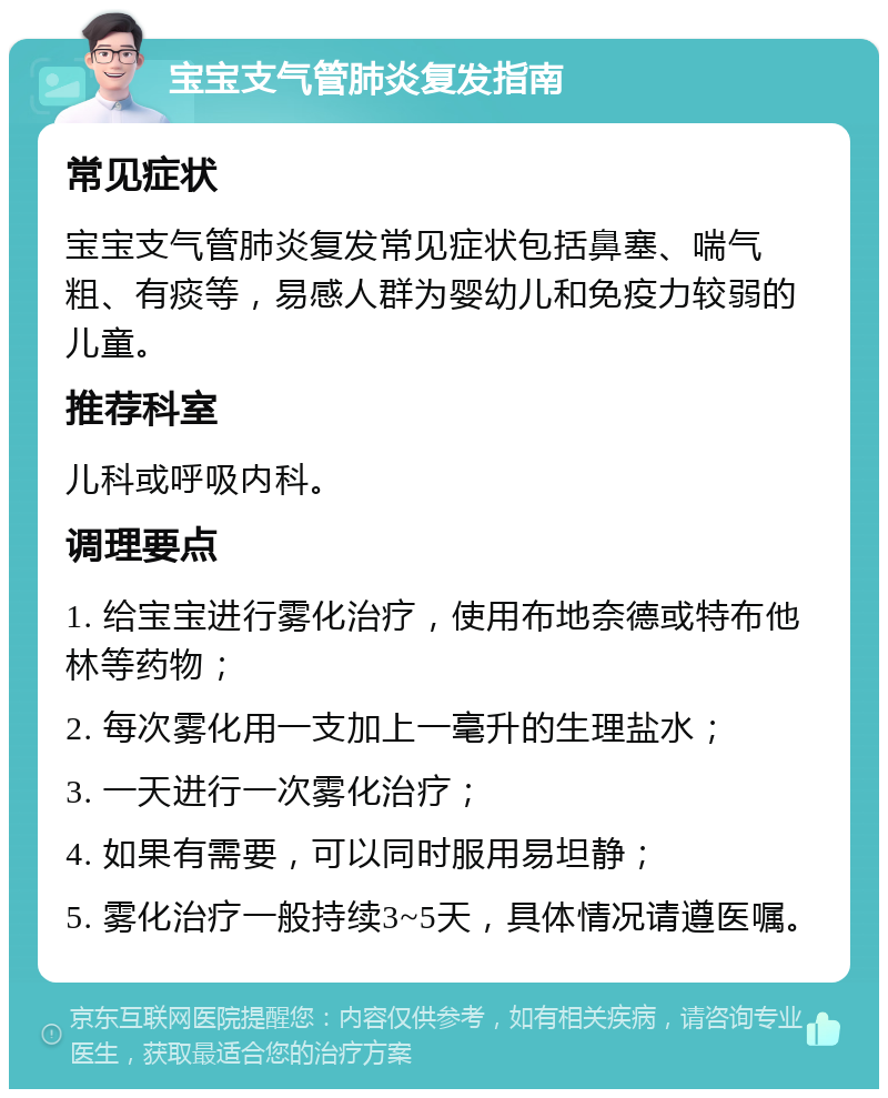 宝宝支气管肺炎复发指南 常见症状 宝宝支气管肺炎复发常见症状包括鼻塞、喘气粗、有痰等，易感人群为婴幼儿和免疫力较弱的儿童。 推荐科室 儿科或呼吸内科。 调理要点 1. 给宝宝进行雾化治疗，使用布地奈德或特布他林等药物； 2. 每次雾化用一支加上一毫升的生理盐水； 3. 一天进行一次雾化治疗； 4. 如果有需要，可以同时服用易坦静； 5. 雾化治疗一般持续3~5天，具体情况请遵医嘱。