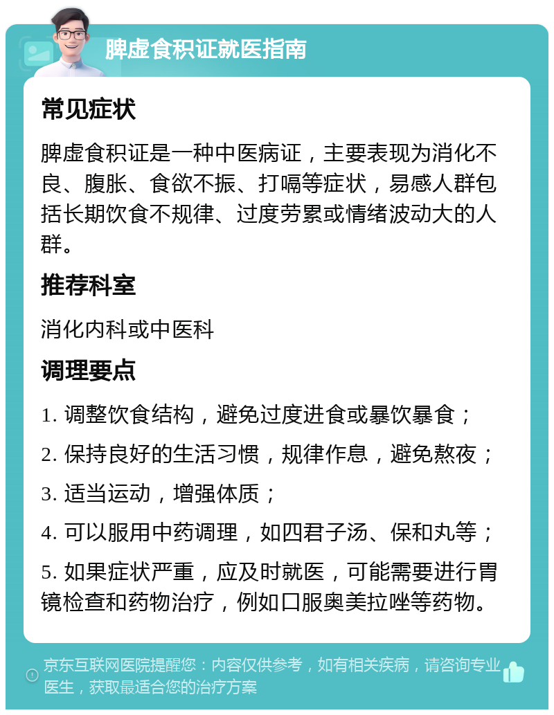 脾虚食积证就医指南 常见症状 脾虚食积证是一种中医病证，主要表现为消化不良、腹胀、食欲不振、打嗝等症状，易感人群包括长期饮食不规律、过度劳累或情绪波动大的人群。 推荐科室 消化内科或中医科 调理要点 1. 调整饮食结构，避免过度进食或暴饮暴食； 2. 保持良好的生活习惯，规律作息，避免熬夜； 3. 适当运动，增强体质； 4. 可以服用中药调理，如四君子汤、保和丸等； 5. 如果症状严重，应及时就医，可能需要进行胃镜检查和药物治疗，例如口服奥美拉唑等药物。