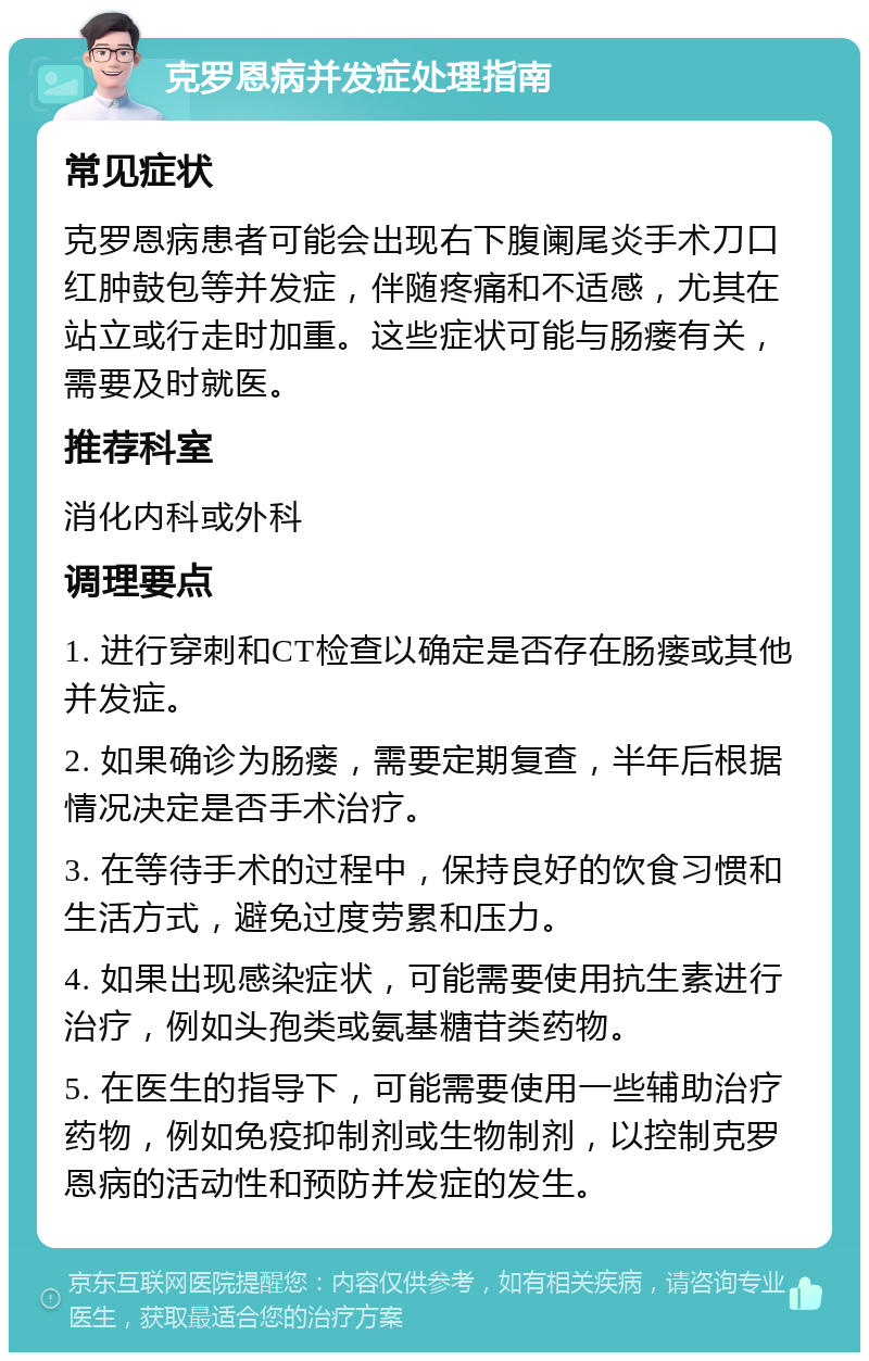 克罗恩病并发症处理指南 常见症状 克罗恩病患者可能会出现右下腹阑尾炎手术刀口红肿鼓包等并发症，伴随疼痛和不适感，尤其在站立或行走时加重。这些症状可能与肠瘘有关，需要及时就医。 推荐科室 消化内科或外科 调理要点 1. 进行穿刺和CT检查以确定是否存在肠瘘或其他并发症。 2. 如果确诊为肠瘘，需要定期复查，半年后根据情况决定是否手术治疗。 3. 在等待手术的过程中，保持良好的饮食习惯和生活方式，避免过度劳累和压力。 4. 如果出现感染症状，可能需要使用抗生素进行治疗，例如头孢类或氨基糖苷类药物。 5. 在医生的指导下，可能需要使用一些辅助治疗药物，例如免疫抑制剂或生物制剂，以控制克罗恩病的活动性和预防并发症的发生。