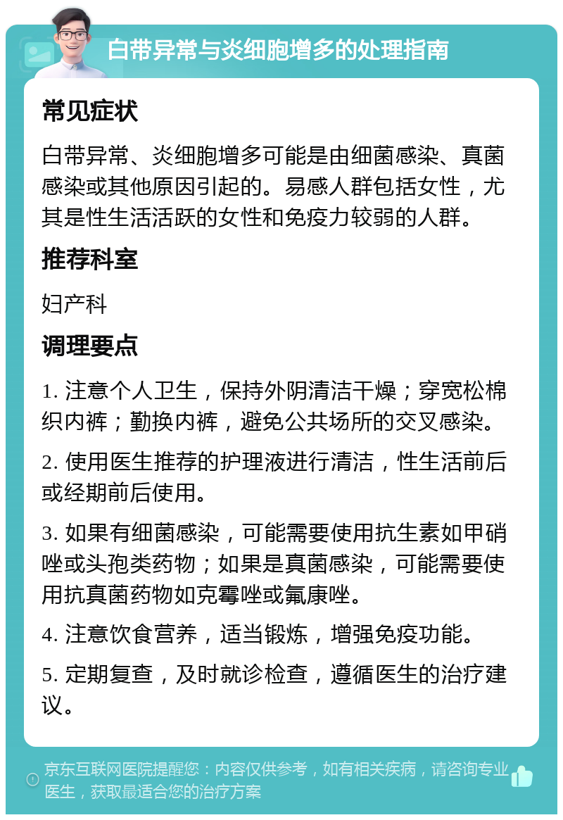 白带异常与炎细胞增多的处理指南 常见症状 白带异常、炎细胞增多可能是由细菌感染、真菌感染或其他原因引起的。易感人群包括女性，尤其是性生活活跃的女性和免疫力较弱的人群。 推荐科室 妇产科 调理要点 1. 注意个人卫生，保持外阴清洁干燥；穿宽松棉织内裤；勤换内裤，避免公共场所的交叉感染。 2. 使用医生推荐的护理液进行清洁，性生活前后或经期前后使用。 3. 如果有细菌感染，可能需要使用抗生素如甲硝唑或头孢类药物；如果是真菌感染，可能需要使用抗真菌药物如克霉唑或氟康唑。 4. 注意饮食营养，适当锻炼，增强免疫功能。 5. 定期复查，及时就诊检查，遵循医生的治疗建议。