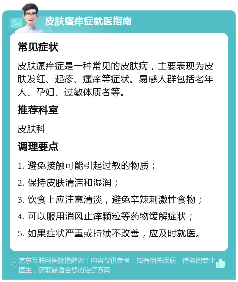 皮肤瘙痒症就医指南 常见症状 皮肤瘙痒症是一种常见的皮肤病，主要表现为皮肤发红、起疹、瘙痒等症状。易感人群包括老年人、孕妇、过敏体质者等。 推荐科室 皮肤科 调理要点 1. 避免接触可能引起过敏的物质； 2. 保持皮肤清洁和湿润； 3. 饮食上应注意清淡，避免辛辣刺激性食物； 4. 可以服用消风止痒颗粒等药物缓解症状； 5. 如果症状严重或持续不改善，应及时就医。