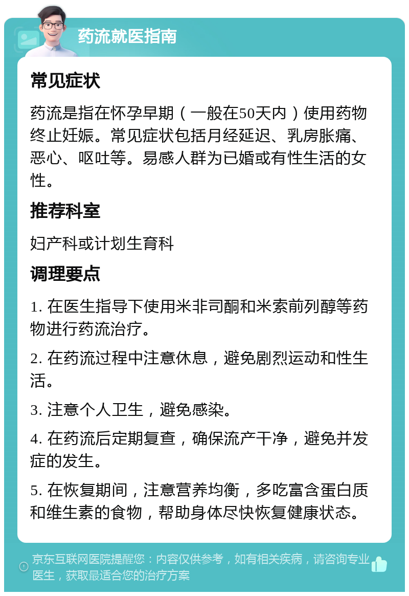 药流就医指南 常见症状 药流是指在怀孕早期（一般在50天内）使用药物终止妊娠。常见症状包括月经延迟、乳房胀痛、恶心、呕吐等。易感人群为已婚或有性生活的女性。 推荐科室 妇产科或计划生育科 调理要点 1. 在医生指导下使用米非司酮和米索前列醇等药物进行药流治疗。 2. 在药流过程中注意休息，避免剧烈运动和性生活。 3. 注意个人卫生，避免感染。 4. 在药流后定期复查，确保流产干净，避免并发症的发生。 5. 在恢复期间，注意营养均衡，多吃富含蛋白质和维生素的食物，帮助身体尽快恢复健康状态。