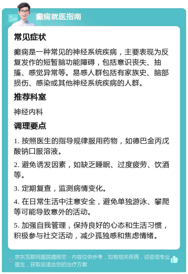 癫痫就医指南 常见症状 癫痫是一种常见的神经系统疾病，主要表现为反复发作的短暂脑功能障碍，包括意识丧失、抽搐、感觉异常等。易感人群包括有家族史、脑部损伤、感染或其他神经系统疾病的人群。 推荐科室 神经内科 调理要点 1. 按照医生的指导规律服用药物，如德巴金丙戊酸钠口服溶液。 2. 避免诱发因素，如缺乏睡眠、过度疲劳、饮酒等。 3. 定期复查，监测病情变化。 4. 在日常生活中注意安全，避免单独游泳、攀爬等可能导致意外的活动。 5. 加强自我管理，保持良好的心态和生活习惯，积极参与社交活动，减少孤独感和焦虑情绪。