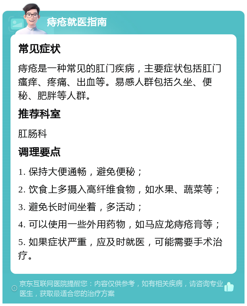 痔疮就医指南 常见症状 痔疮是一种常见的肛门疾病，主要症状包括肛门瘙痒、疼痛、出血等。易感人群包括久坐、便秘、肥胖等人群。 推荐科室 肛肠科 调理要点 1. 保持大便通畅，避免便秘； 2. 饮食上多摄入高纤维食物，如水果、蔬菜等； 3. 避免长时间坐着，多活动； 4. 可以使用一些外用药物，如马应龙痔疮膏等； 5. 如果症状严重，应及时就医，可能需要手术治疗。