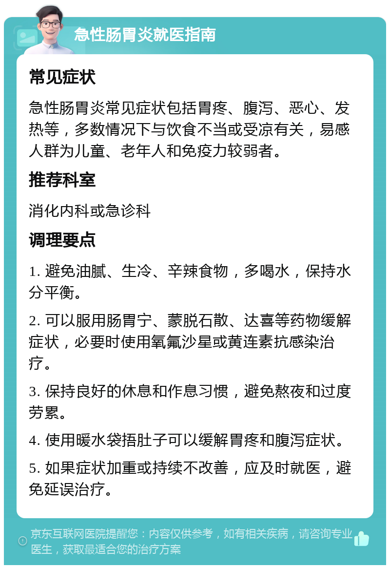 急性肠胃炎就医指南 常见症状 急性肠胃炎常见症状包括胃疼、腹泻、恶心、发热等，多数情况下与饮食不当或受凉有关，易感人群为儿童、老年人和免疫力较弱者。 推荐科室 消化内科或急诊科 调理要点 1. 避免油腻、生冷、辛辣食物，多喝水，保持水分平衡。 2. 可以服用肠胃宁、蒙脱石散、达喜等药物缓解症状，必要时使用氧氟沙星或黄连素抗感染治疗。 3. 保持良好的休息和作息习惯，避免熬夜和过度劳累。 4. 使用暖水袋捂肚子可以缓解胃疼和腹泻症状。 5. 如果症状加重或持续不改善，应及时就医，避免延误治疗。