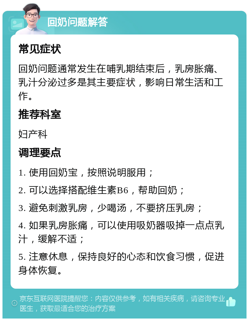 回奶问题解答 常见症状 回奶问题通常发生在哺乳期结束后，乳房胀痛、乳汁分泌过多是其主要症状，影响日常生活和工作。 推荐科室 妇产科 调理要点 1. 使用回奶宝，按照说明服用； 2. 可以选择搭配维生素B6，帮助回奶； 3. 避免刺激乳房，少喝汤，不要挤压乳房； 4. 如果乳房胀痛，可以使用吸奶器吸掉一点点乳汁，缓解不适； 5. 注意休息，保持良好的心态和饮食习惯，促进身体恢复。