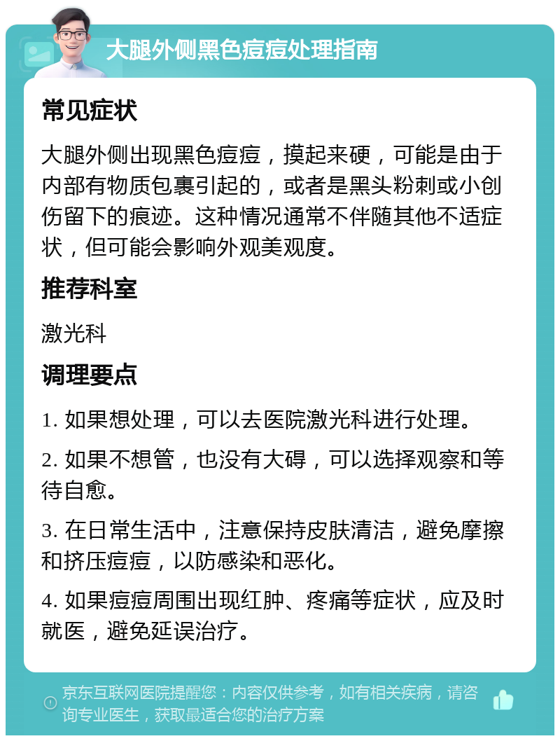 大腿外侧黑色痘痘处理指南 常见症状 大腿外侧出现黑色痘痘，摸起来硬，可能是由于内部有物质包裹引起的，或者是黑头粉刺或小创伤留下的痕迹。这种情况通常不伴随其他不适症状，但可能会影响外观美观度。 推荐科室 激光科 调理要点 1. 如果想处理，可以去医院激光科进行处理。 2. 如果不想管，也没有大碍，可以选择观察和等待自愈。 3. 在日常生活中，注意保持皮肤清洁，避免摩擦和挤压痘痘，以防感染和恶化。 4. 如果痘痘周围出现红肿、疼痛等症状，应及时就医，避免延误治疗。