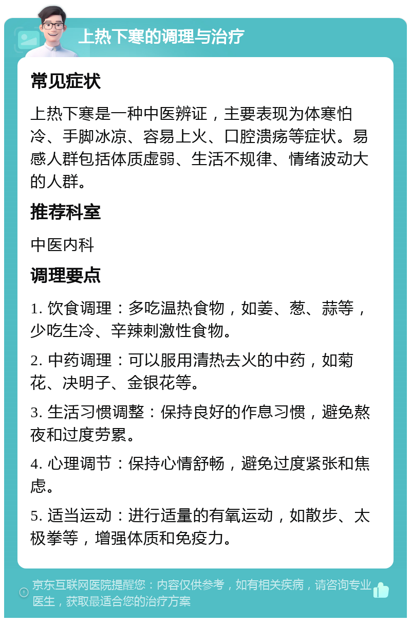 上热下寒的调理与治疗 常见症状 上热下寒是一种中医辨证，主要表现为体寒怕冷、手脚冰凉、容易上火、口腔溃疡等症状。易感人群包括体质虚弱、生活不规律、情绪波动大的人群。 推荐科室 中医内科 调理要点 1. 饮食调理：多吃温热食物，如姜、葱、蒜等，少吃生冷、辛辣刺激性食物。 2. 中药调理：可以服用清热去火的中药，如菊花、决明子、金银花等。 3. 生活习惯调整：保持良好的作息习惯，避免熬夜和过度劳累。 4. 心理调节：保持心情舒畅，避免过度紧张和焦虑。 5. 适当运动：进行适量的有氧运动，如散步、太极拳等，增强体质和免疫力。