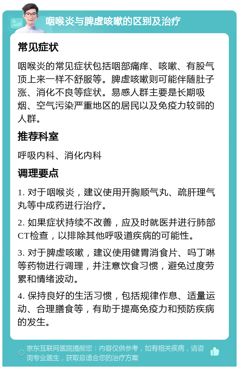 咽喉炎与脾虚咳嗽的区别及治疗 常见症状 咽喉炎的常见症状包括咽部痛痒、咳嗽、有股气顶上来一样不舒服等。脾虚咳嗽则可能伴随肚子涨、消化不良等症状。易感人群主要是长期吸烟、空气污染严重地区的居民以及免疫力较弱的人群。 推荐科室 呼吸内科、消化内科 调理要点 1. 对于咽喉炎，建议使用开胸顺气丸、疏肝理气丸等中成药进行治疗。 2. 如果症状持续不改善，应及时就医并进行肺部CT检查，以排除其他呼吸道疾病的可能性。 3. 对于脾虚咳嗽，建议使用健胃消食片、吗丁啉等药物进行调理，并注意饮食习惯，避免过度劳累和情绪波动。 4. 保持良好的生活习惯，包括规律作息、适量运动、合理膳食等，有助于提高免疫力和预防疾病的发生。