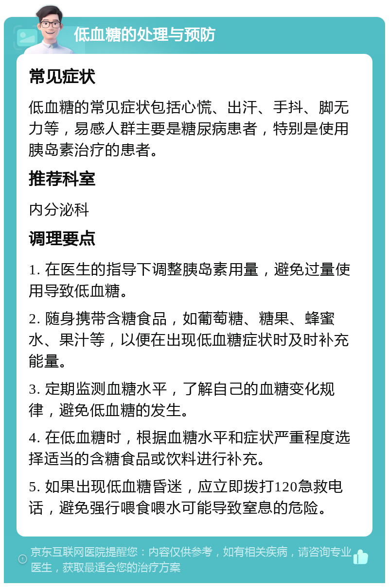 低血糖的处理与预防 常见症状 低血糖的常见症状包括心慌、出汗、手抖、脚无力等，易感人群主要是糖尿病患者，特别是使用胰岛素治疗的患者。 推荐科室 内分泌科 调理要点 1. 在医生的指导下调整胰岛素用量，避免过量使用导致低血糖。 2. 随身携带含糖食品，如葡萄糖、糖果、蜂蜜水、果汁等，以便在出现低血糖症状时及时补充能量。 3. 定期监测血糖水平，了解自己的血糖变化规律，避免低血糖的发生。 4. 在低血糖时，根据血糖水平和症状严重程度选择适当的含糖食品或饮料进行补充。 5. 如果出现低血糖昏迷，应立即拨打120急救电话，避免强行喂食喂水可能导致窒息的危险。