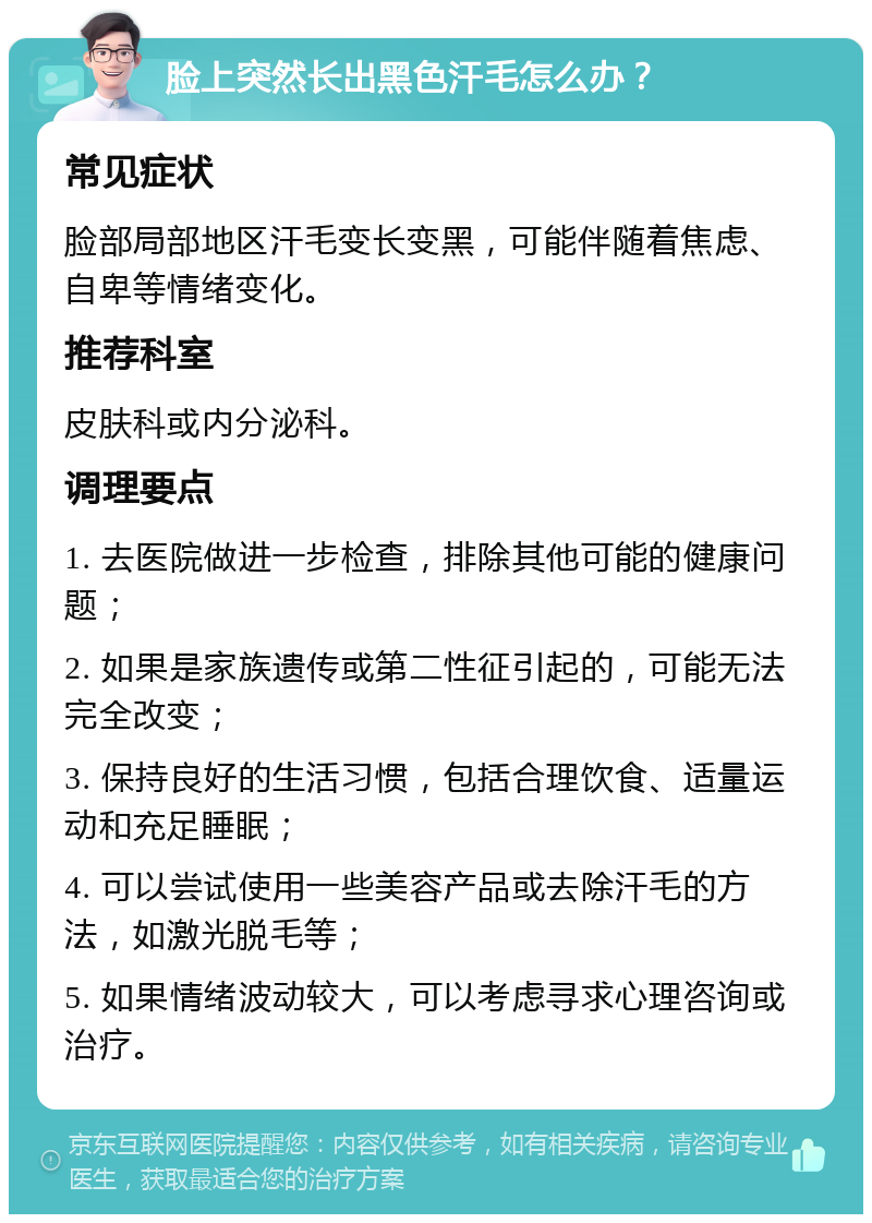 脸上突然长出黑色汗毛怎么办？ 常见症状 脸部局部地区汗毛变长变黑，可能伴随着焦虑、自卑等情绪变化。 推荐科室 皮肤科或内分泌科。 调理要点 1. 去医院做进一步检查，排除其他可能的健康问题； 2. 如果是家族遗传或第二性征引起的，可能无法完全改变； 3. 保持良好的生活习惯，包括合理饮食、适量运动和充足睡眠； 4. 可以尝试使用一些美容产品或去除汗毛的方法，如激光脱毛等； 5. 如果情绪波动较大，可以考虑寻求心理咨询或治疗。