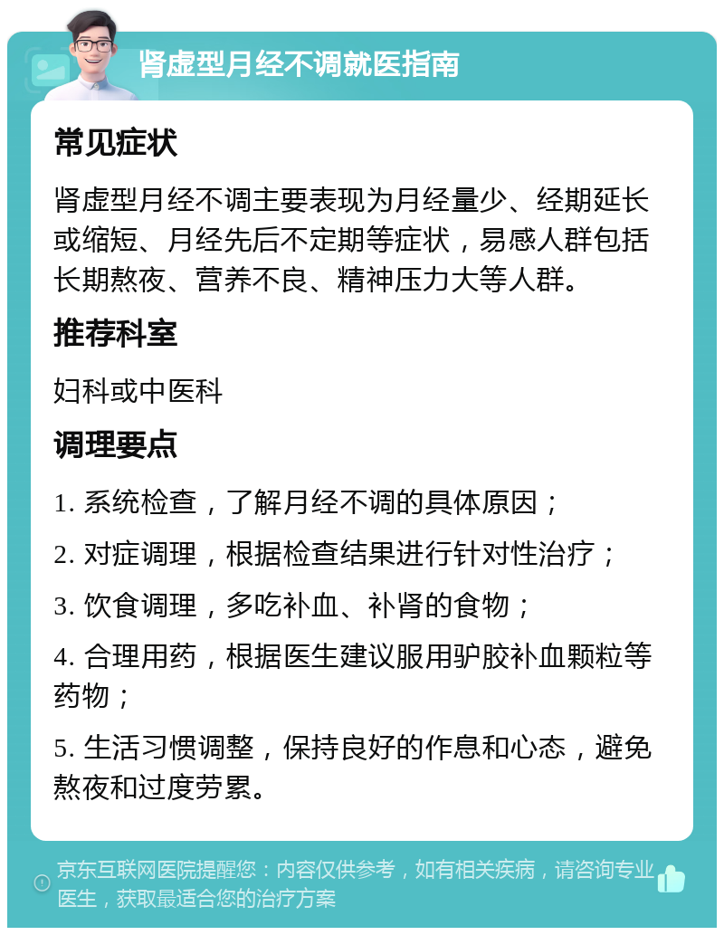 肾虚型月经不调就医指南 常见症状 肾虚型月经不调主要表现为月经量少、经期延长或缩短、月经先后不定期等症状，易感人群包括长期熬夜、营养不良、精神压力大等人群。 推荐科室 妇科或中医科 调理要点 1. 系统检查，了解月经不调的具体原因； 2. 对症调理，根据检查结果进行针对性治疗； 3. 饮食调理，多吃补血、补肾的食物； 4. 合理用药，根据医生建议服用驴胶补血颗粒等药物； 5. 生活习惯调整，保持良好的作息和心态，避免熬夜和过度劳累。