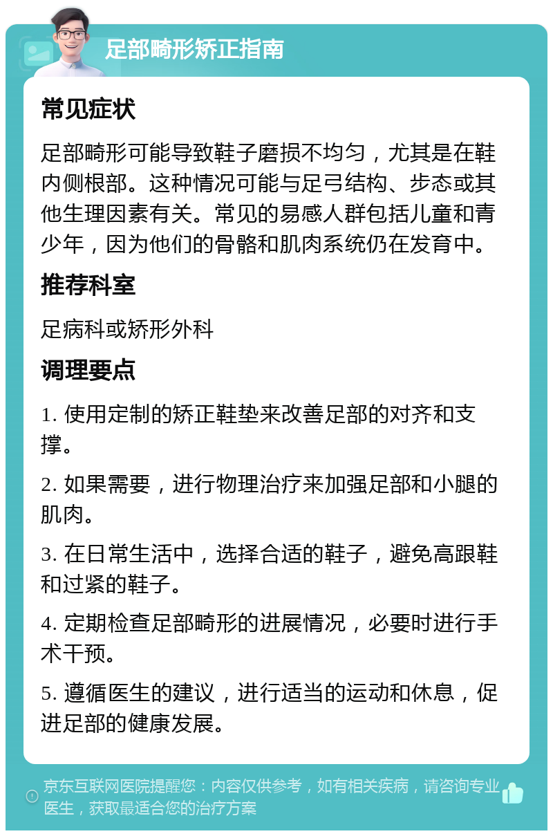 足部畸形矫正指南 常见症状 足部畸形可能导致鞋子磨损不均匀，尤其是在鞋内侧根部。这种情况可能与足弓结构、步态或其他生理因素有关。常见的易感人群包括儿童和青少年，因为他们的骨骼和肌肉系统仍在发育中。 推荐科室 足病科或矫形外科 调理要点 1. 使用定制的矫正鞋垫来改善足部的对齐和支撑。 2. 如果需要，进行物理治疗来加强足部和小腿的肌肉。 3. 在日常生活中，选择合适的鞋子，避免高跟鞋和过紧的鞋子。 4. 定期检查足部畸形的进展情况，必要时进行手术干预。 5. 遵循医生的建议，进行适当的运动和休息，促进足部的健康发展。