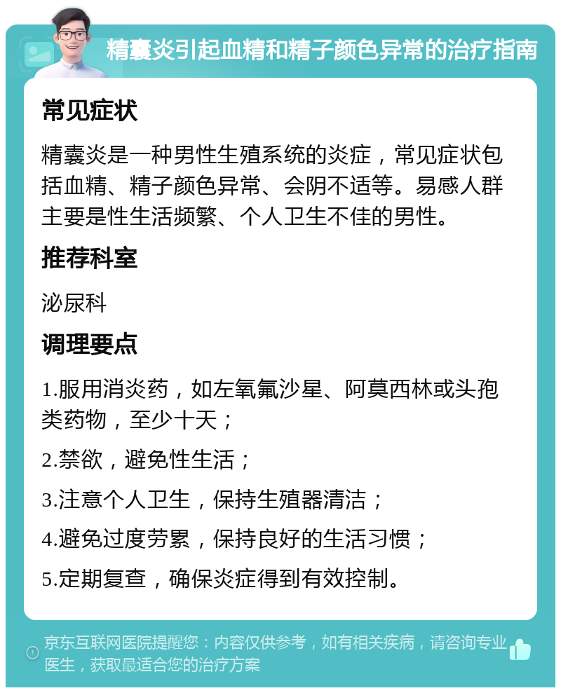 精囊炎引起血精和精子颜色异常的治疗指南 常见症状 精囊炎是一种男性生殖系统的炎症，常见症状包括血精、精子颜色异常、会阴不适等。易感人群主要是性生活频繁、个人卫生不佳的男性。 推荐科室 泌尿科 调理要点 1.服用消炎药，如左氧氟沙星、阿莫西林或头孢类药物，至少十天； 2.禁欲，避免性生活； 3.注意个人卫生，保持生殖器清洁； 4.避免过度劳累，保持良好的生活习惯； 5.定期复查，确保炎症得到有效控制。