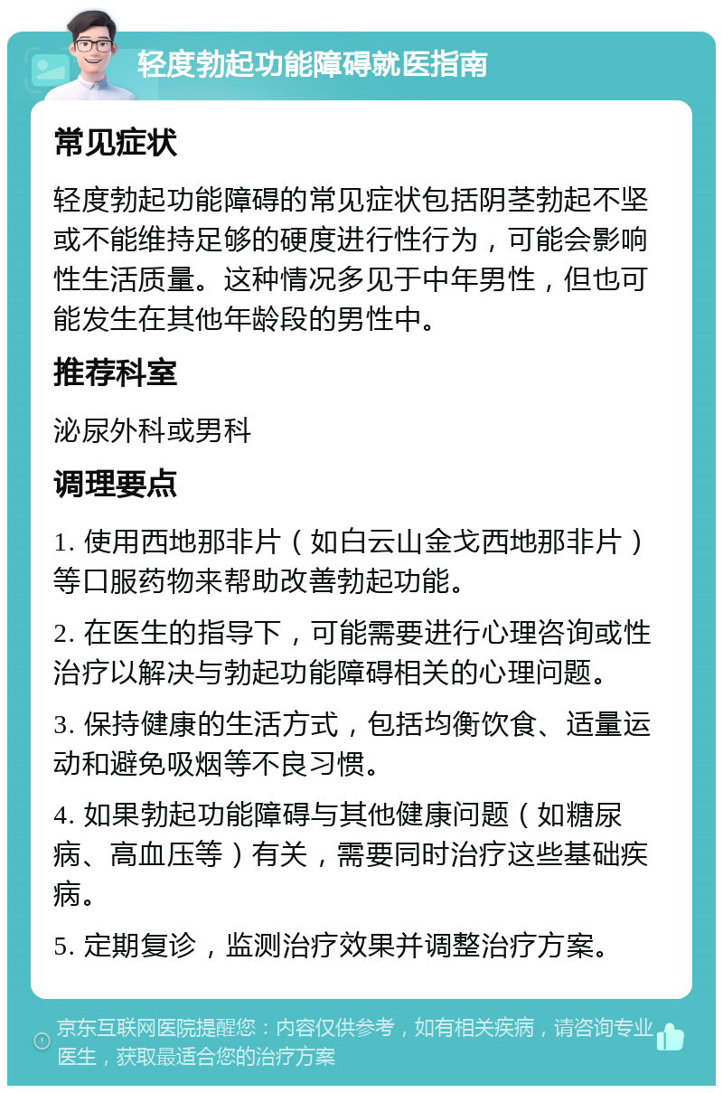 轻度勃起功能障碍就医指南 常见症状 轻度勃起功能障碍的常见症状包括阴茎勃起不坚或不能维持足够的硬度进行性行为，可能会影响性生活质量。这种情况多见于中年男性，但也可能发生在其他年龄段的男性中。 推荐科室 泌尿外科或男科 调理要点 1. 使用西地那非片（如白云山金戈西地那非片）等口服药物来帮助改善勃起功能。 2. 在医生的指导下，可能需要进行心理咨询或性治疗以解决与勃起功能障碍相关的心理问题。 3. 保持健康的生活方式，包括均衡饮食、适量运动和避免吸烟等不良习惯。 4. 如果勃起功能障碍与其他健康问题（如糖尿病、高血压等）有关，需要同时治疗这些基础疾病。 5. 定期复诊，监测治疗效果并调整治疗方案。