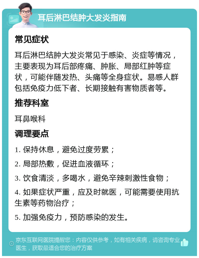 耳后淋巴结肿大发炎指南 常见症状 耳后淋巴结肿大发炎常见于感染、炎症等情况，主要表现为耳后部疼痛、肿胀、局部红肿等症状，可能伴随发热、头痛等全身症状。易感人群包括免疫力低下者、长期接触有害物质者等。 推荐科室 耳鼻喉科 调理要点 1. 保持休息，避免过度劳累； 2. 局部热敷，促进血液循环； 3. 饮食清淡，多喝水，避免辛辣刺激性食物； 4. 如果症状严重，应及时就医，可能需要使用抗生素等药物治疗； 5. 加强免疫力，预防感染的发生。