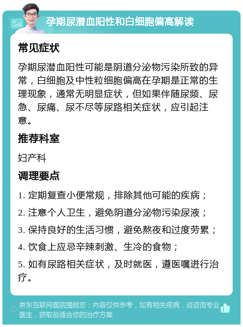 孕期尿潜血阳性和白细胞偏高解读 常见症状 孕期尿潜血阳性可能是阴道分泌物污染所致的异常，白细胞及中性粒细胞偏高在孕期是正常的生理现象，通常无明显症状，但如果伴随尿频、尿急、尿痛、尿不尽等尿路相关症状，应引起注意。 推荐科室 妇产科 调理要点 1. 定期复查小便常规，排除其他可能的疾病； 2. 注意个人卫生，避免阴道分泌物污染尿液； 3. 保持良好的生活习惯，避免熬夜和过度劳累； 4. 饮食上应忌辛辣刺激、生冷的食物； 5. 如有尿路相关症状，及时就医，遵医嘱进行治疗。