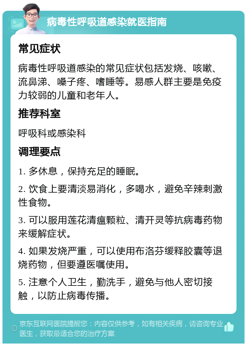 病毒性呼吸道感染就医指南 常见症状 病毒性呼吸道感染的常见症状包括发烧、咳嗽、流鼻涕、嗓子疼、嗜睡等。易感人群主要是免疫力较弱的儿童和老年人。 推荐科室 呼吸科或感染科 调理要点 1. 多休息，保持充足的睡眠。 2. 饮食上要清淡易消化，多喝水，避免辛辣刺激性食物。 3. 可以服用莲花清瘟颗粒、清开灵等抗病毒药物来缓解症状。 4. 如果发烧严重，可以使用布洛芬缓释胶囊等退烧药物，但要遵医嘱使用。 5. 注意个人卫生，勤洗手，避免与他人密切接触，以防止病毒传播。