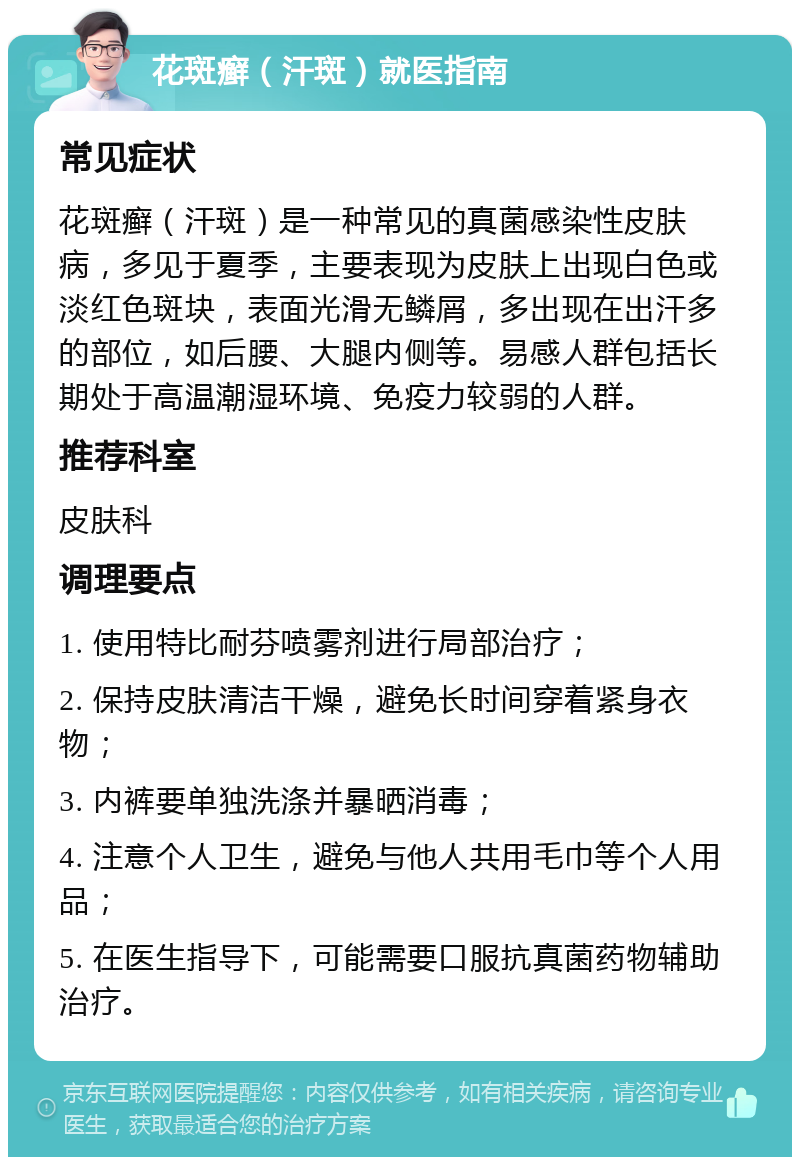 花斑癣（汗斑）就医指南 常见症状 花斑癣（汗斑）是一种常见的真菌感染性皮肤病，多见于夏季，主要表现为皮肤上出现白色或淡红色斑块，表面光滑无鳞屑，多出现在出汗多的部位，如后腰、大腿内侧等。易感人群包括长期处于高温潮湿环境、免疫力较弱的人群。 推荐科室 皮肤科 调理要点 1. 使用特比耐芬喷雾剂进行局部治疗； 2. 保持皮肤清洁干燥，避免长时间穿着紧身衣物； 3. 内裤要单独洗涤并暴晒消毒； 4. 注意个人卫生，避免与他人共用毛巾等个人用品； 5. 在医生指导下，可能需要口服抗真菌药物辅助治疗。