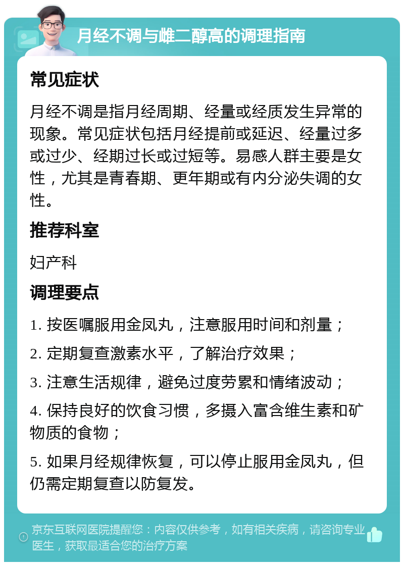 月经不调与雌二醇高的调理指南 常见症状 月经不调是指月经周期、经量或经质发生异常的现象。常见症状包括月经提前或延迟、经量过多或过少、经期过长或过短等。易感人群主要是女性，尤其是青春期、更年期或有内分泌失调的女性。 推荐科室 妇产科 调理要点 1. 按医嘱服用金凤丸，注意服用时间和剂量； 2. 定期复查激素水平，了解治疗效果； 3. 注意生活规律，避免过度劳累和情绪波动； 4. 保持良好的饮食习惯，多摄入富含维生素和矿物质的食物； 5. 如果月经规律恢复，可以停止服用金凤丸，但仍需定期复查以防复发。