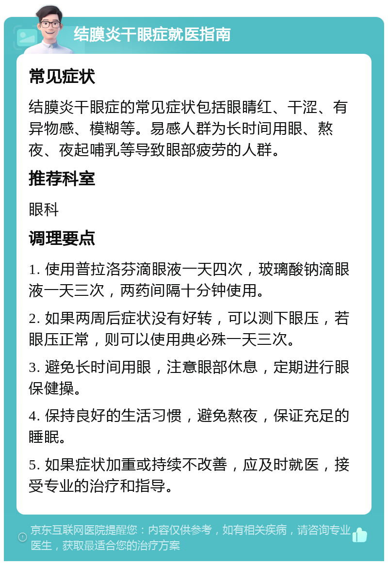 结膜炎干眼症就医指南 常见症状 结膜炎干眼症的常见症状包括眼睛红、干涩、有异物感、模糊等。易感人群为长时间用眼、熬夜、夜起哺乳等导致眼部疲劳的人群。 推荐科室 眼科 调理要点 1. 使用普拉洛芬滴眼液一天四次，玻璃酸钠滴眼液一天三次，两药间隔十分钟使用。 2. 如果两周后症状没有好转，可以测下眼压，若眼压正常，则可以使用典必殊一天三次。 3. 避免长时间用眼，注意眼部休息，定期进行眼保健操。 4. 保持良好的生活习惯，避免熬夜，保证充足的睡眠。 5. 如果症状加重或持续不改善，应及时就医，接受专业的治疗和指导。