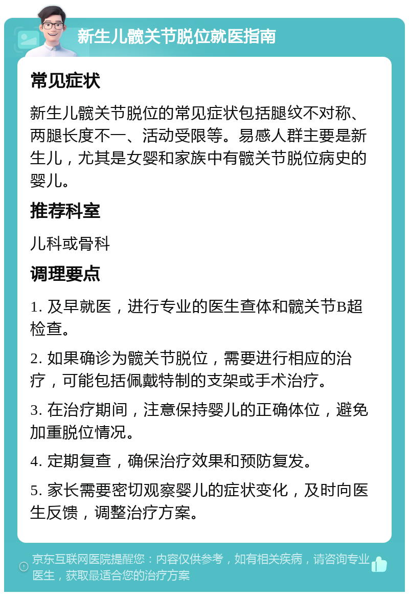 新生儿髋关节脱位就医指南 常见症状 新生儿髋关节脱位的常见症状包括腿纹不对称、两腿长度不一、活动受限等。易感人群主要是新生儿，尤其是女婴和家族中有髋关节脱位病史的婴儿。 推荐科室 儿科或骨科 调理要点 1. 及早就医，进行专业的医生查体和髋关节B超检查。 2. 如果确诊为髋关节脱位，需要进行相应的治疗，可能包括佩戴特制的支架或手术治疗。 3. 在治疗期间，注意保持婴儿的正确体位，避免加重脱位情况。 4. 定期复查，确保治疗效果和预防复发。 5. 家长需要密切观察婴儿的症状变化，及时向医生反馈，调整治疗方案。