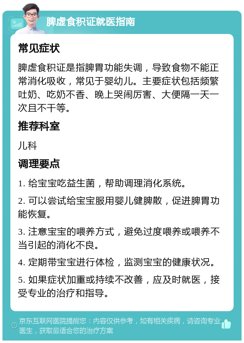 脾虚食积证就医指南 常见症状 脾虚食积证是指脾胃功能失调，导致食物不能正常消化吸收，常见于婴幼儿。主要症状包括频繁吐奶、吃奶不香、晚上哭闹厉害、大便隔一天一次且不干等。 推荐科室 儿科 调理要点 1. 给宝宝吃益生菌，帮助调理消化系统。 2. 可以尝试给宝宝服用婴儿健脾散，促进脾胃功能恢复。 3. 注意宝宝的喂养方式，避免过度喂养或喂养不当引起的消化不良。 4. 定期带宝宝进行体检，监测宝宝的健康状况。 5. 如果症状加重或持续不改善，应及时就医，接受专业的治疗和指导。