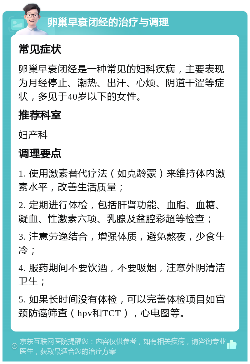 卵巢早衰闭经的治疗与调理 常见症状 卵巢早衰闭经是一种常见的妇科疾病，主要表现为月经停止、潮热、出汗、心烦、阴道干涩等症状，多见于40岁以下的女性。 推荐科室 妇产科 调理要点 1. 使用激素替代疗法（如克龄蒙）来维持体内激素水平，改善生活质量； 2. 定期进行体检，包括肝肾功能、血脂、血糖、凝血、性激素六项、乳腺及盆腔彩超等检查； 3. 注意劳逸结合，增强体质，避免熬夜，少食生冷； 4. 服药期间不要饮酒，不要吸烟，注意外阴清洁卫生； 5. 如果长时间没有体检，可以完善体检项目如宫颈防癌筛查（hpv和TCT），心电图等。