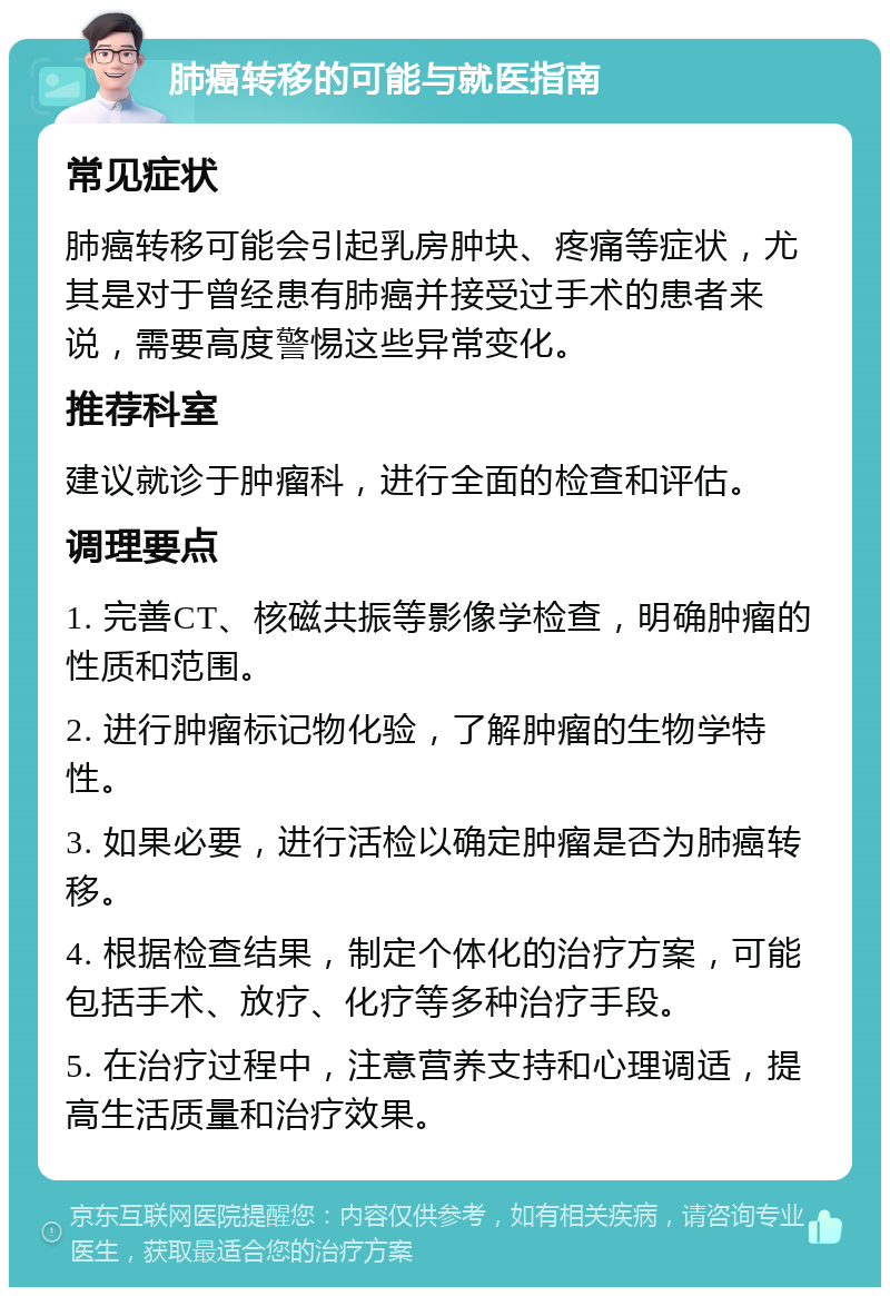 肺癌转移的可能与就医指南 常见症状 肺癌转移可能会引起乳房肿块、疼痛等症状，尤其是对于曾经患有肺癌并接受过手术的患者来说，需要高度警惕这些异常变化。 推荐科室 建议就诊于肿瘤科，进行全面的检查和评估。 调理要点 1. 完善CT、核磁共振等影像学检查，明确肿瘤的性质和范围。 2. 进行肿瘤标记物化验，了解肿瘤的生物学特性。 3. 如果必要，进行活检以确定肿瘤是否为肺癌转移。 4. 根据检查结果，制定个体化的治疗方案，可能包括手术、放疗、化疗等多种治疗手段。 5. 在治疗过程中，注意营养支持和心理调适，提高生活质量和治疗效果。