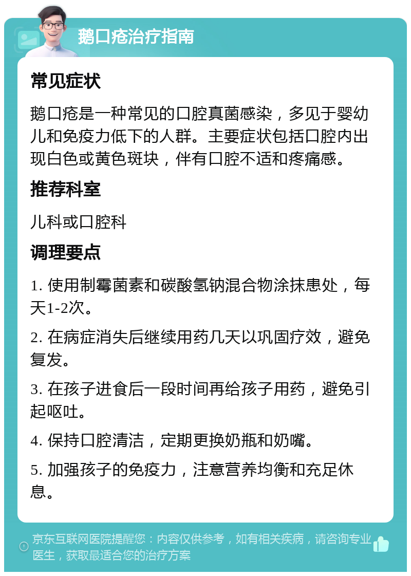 鹅口疮治疗指南 常见症状 鹅口疮是一种常见的口腔真菌感染，多见于婴幼儿和免疫力低下的人群。主要症状包括口腔内出现白色或黄色斑块，伴有口腔不适和疼痛感。 推荐科室 儿科或口腔科 调理要点 1. 使用制霉菌素和碳酸氢钠混合物涂抹患处，每天1-2次。 2. 在病症消失后继续用药几天以巩固疗效，避免复发。 3. 在孩子进食后一段时间再给孩子用药，避免引起呕吐。 4. 保持口腔清洁，定期更换奶瓶和奶嘴。 5. 加强孩子的免疫力，注意营养均衡和充足休息。