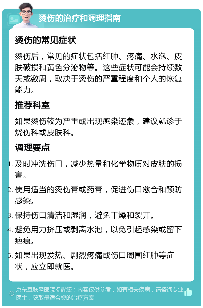 烫伤的治疗和调理指南 烫伤的常见症状 烫伤后，常见的症状包括红肿、疼痛、水泡、皮肤破损和黄色分泌物等。这些症状可能会持续数天或数周，取决于烫伤的严重程度和个人的恢复能力。 推荐科室 如果烫伤较为严重或出现感染迹象，建议就诊于烧伤科或皮肤科。 调理要点 及时冲洗伤口，减少热量和化学物质对皮肤的损害。 使用适当的烫伤膏或药膏，促进伤口愈合和预防感染。 保持伤口清洁和湿润，避免干燥和裂开。 避免用力挤压或剥离水泡，以免引起感染或留下疤痕。 如果出现发热、剧烈疼痛或伤口周围红肿等症状，应立即就医。