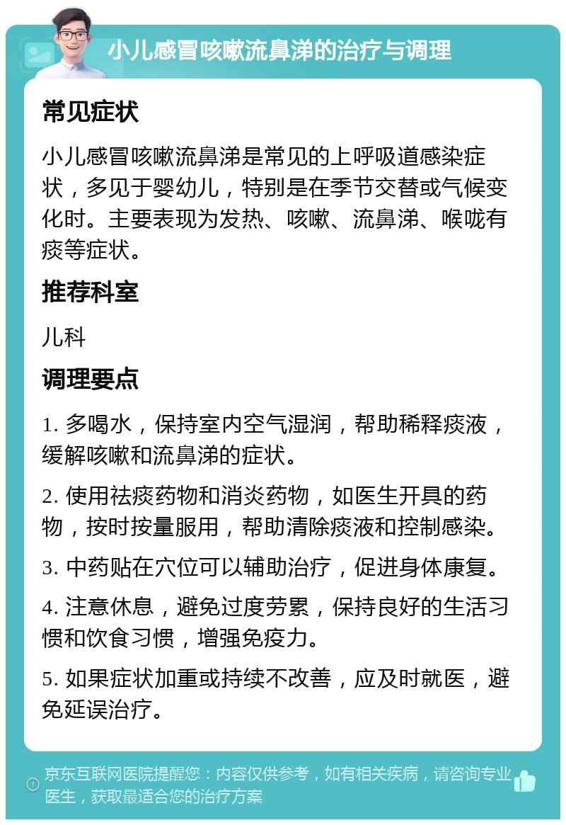 小儿感冒咳嗽流鼻涕的治疗与调理 常见症状 小儿感冒咳嗽流鼻涕是常见的上呼吸道感染症状，多见于婴幼儿，特别是在季节交替或气候变化时。主要表现为发热、咳嗽、流鼻涕、喉咙有痰等症状。 推荐科室 儿科 调理要点 1. 多喝水，保持室内空气湿润，帮助稀释痰液，缓解咳嗽和流鼻涕的症状。 2. 使用祛痰药物和消炎药物，如医生开具的药物，按时按量服用，帮助清除痰液和控制感染。 3. 中药贴在穴位可以辅助治疗，促进身体康复。 4. 注意休息，避免过度劳累，保持良好的生活习惯和饮食习惯，增强免疫力。 5. 如果症状加重或持续不改善，应及时就医，避免延误治疗。