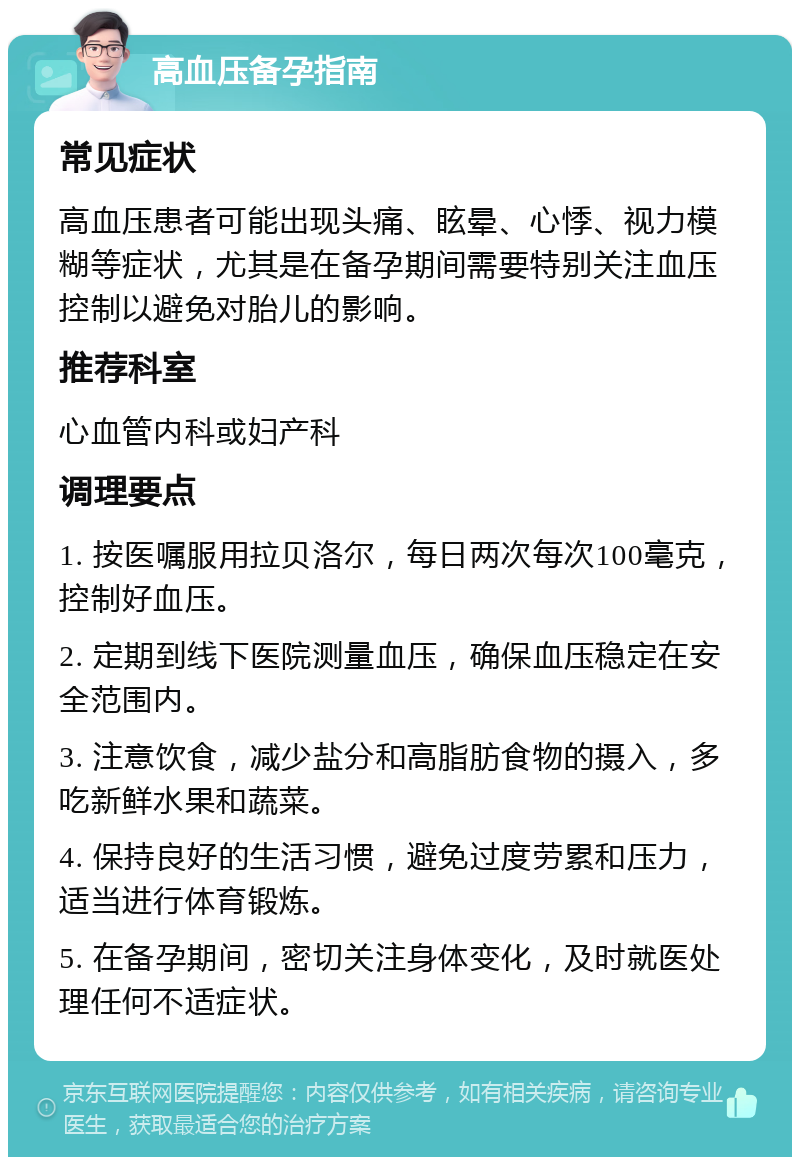 高血压备孕指南 常见症状 高血压患者可能出现头痛、眩晕、心悸、视力模糊等症状，尤其是在备孕期间需要特别关注血压控制以避免对胎儿的影响。 推荐科室 心血管内科或妇产科 调理要点 1. 按医嘱服用拉贝洛尔，每日两次每次100毫克，控制好血压。 2. 定期到线下医院测量血压，确保血压稳定在安全范围内。 3. 注意饮食，减少盐分和高脂肪食物的摄入，多吃新鲜水果和蔬菜。 4. 保持良好的生活习惯，避免过度劳累和压力，适当进行体育锻炼。 5. 在备孕期间，密切关注身体变化，及时就医处理任何不适症状。