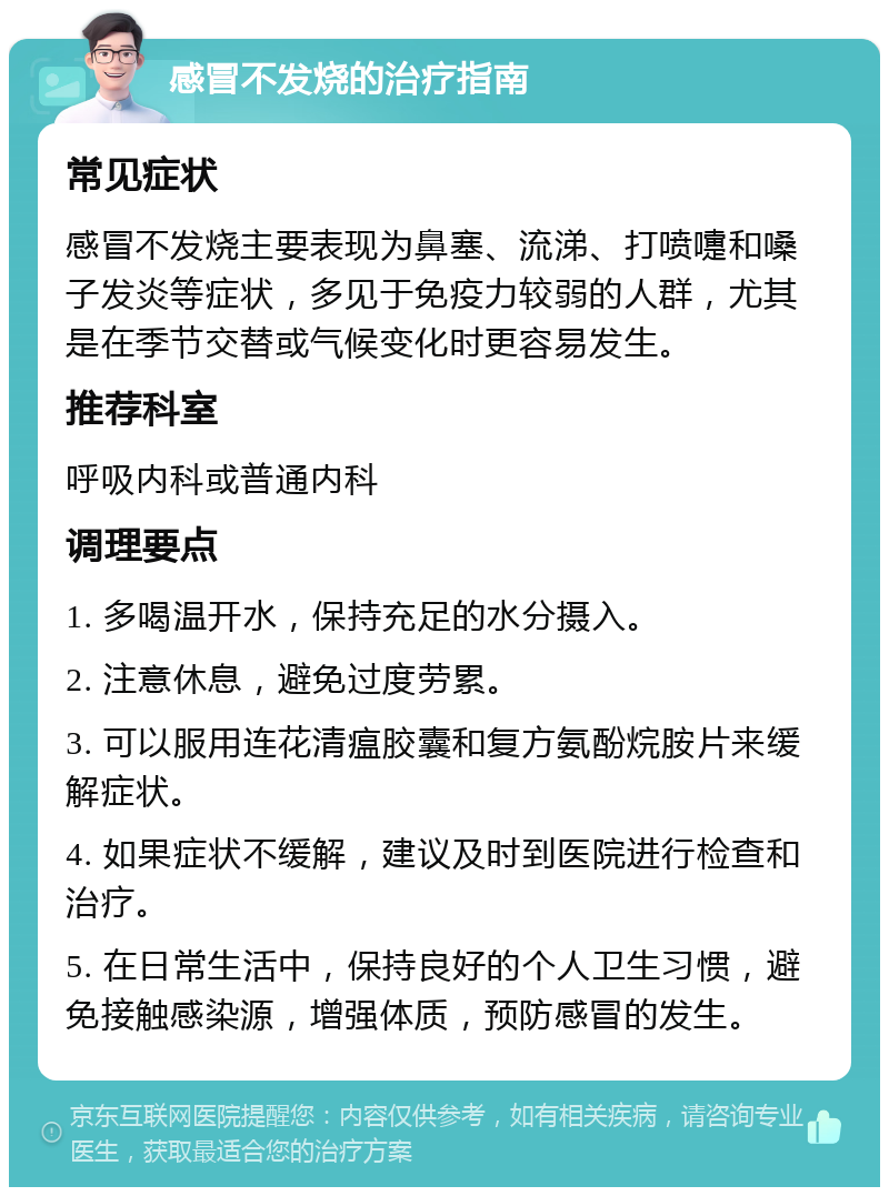 感冒不发烧的治疗指南 常见症状 感冒不发烧主要表现为鼻塞、流涕、打喷嚏和嗓子发炎等症状，多见于免疫力较弱的人群，尤其是在季节交替或气候变化时更容易发生。 推荐科室 呼吸内科或普通内科 调理要点 1. 多喝温开水，保持充足的水分摄入。 2. 注意休息，避免过度劳累。 3. 可以服用连花清瘟胶囊和复方氨酚烷胺片来缓解症状。 4. 如果症状不缓解，建议及时到医院进行检查和治疗。 5. 在日常生活中，保持良好的个人卫生习惯，避免接触感染源，增强体质，预防感冒的发生。