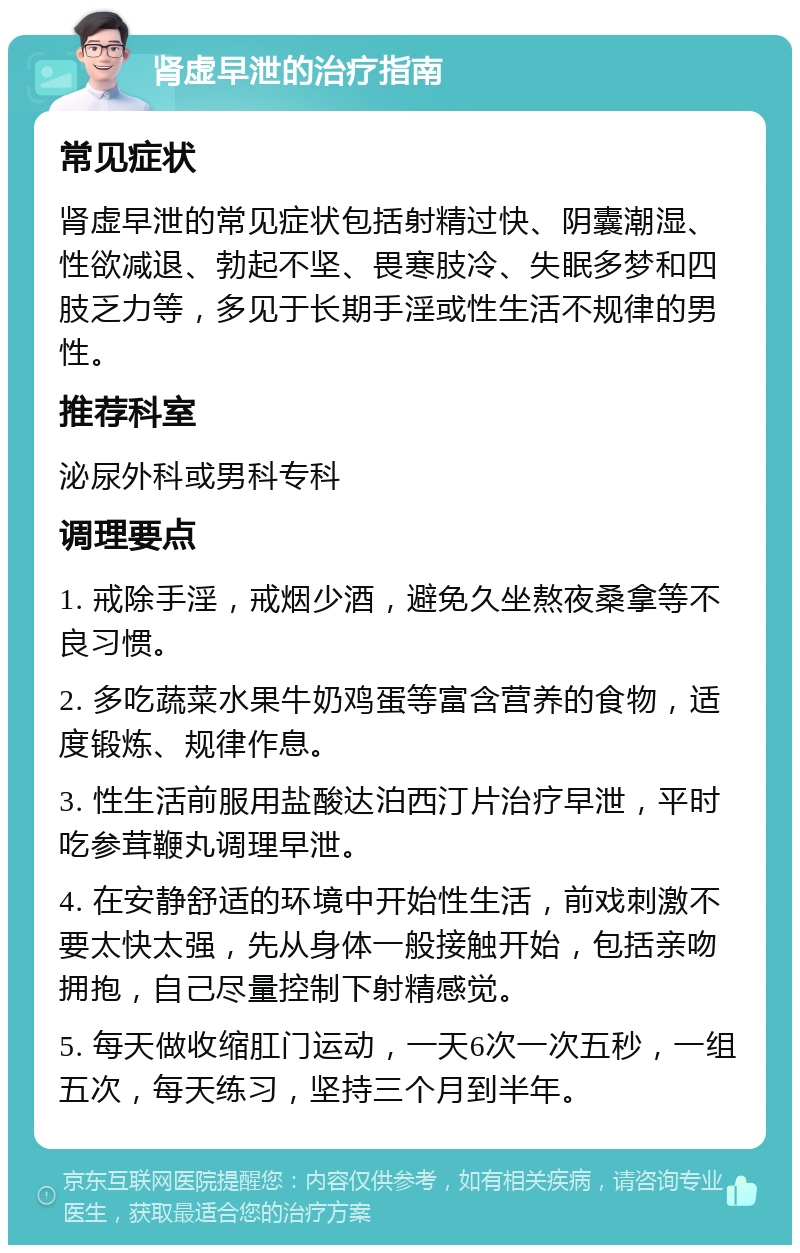 肾虚早泄的治疗指南 常见症状 肾虚早泄的常见症状包括射精过快、阴囊潮湿、性欲减退、勃起不坚、畏寒肢冷、失眠多梦和四肢乏力等，多见于长期手淫或性生活不规律的男性。 推荐科室 泌尿外科或男科专科 调理要点 1. 戒除手淫，戒烟少酒，避免久坐熬夜桑拿等不良习惯。 2. 多吃蔬菜水果牛奶鸡蛋等富含营养的食物，适度锻炼、规律作息。 3. 性生活前服用盐酸达泊西汀片治疗早泄，平时吃参茸鞭丸调理早泄。 4. 在安静舒适的环境中开始性生活，前戏刺激不要太快太强，先从身体一般接触开始，包括亲吻拥抱，自己尽量控制下射精感觉。 5. 每天做收缩肛门运动，一天6次一次五秒，一组五次，每天练习，坚持三个月到半年。