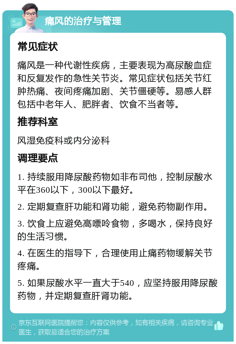 痛风的治疗与管理 常见症状 痛风是一种代谢性疾病，主要表现为高尿酸血症和反复发作的急性关节炎。常见症状包括关节红肿热痛、夜间疼痛加剧、关节僵硬等。易感人群包括中老年人、肥胖者、饮食不当者等。 推荐科室 风湿免疫科或内分泌科 调理要点 1. 持续服用降尿酸药物如非布司他，控制尿酸水平在360以下，300以下最好。 2. 定期复查肝功能和肾功能，避免药物副作用。 3. 饮食上应避免高嘌呤食物，多喝水，保持良好的生活习惯。 4. 在医生的指导下，合理使用止痛药物缓解关节疼痛。 5. 如果尿酸水平一直大于540，应坚持服用降尿酸药物，并定期复查肝肾功能。