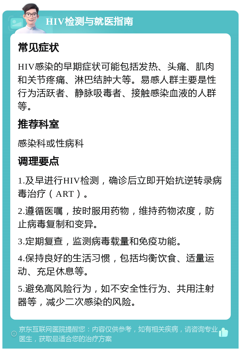 HIV检测与就医指南 常见症状 HIV感染的早期症状可能包括发热、头痛、肌肉和关节疼痛、淋巴结肿大等。易感人群主要是性行为活跃者、静脉吸毒者、接触感染血液的人群等。 推荐科室 感染科或性病科 调理要点 1.及早进行HIV检测，确诊后立即开始抗逆转录病毒治疗（ART）。 2.遵循医嘱，按时服用药物，维持药物浓度，防止病毒复制和变异。 3.定期复查，监测病毒载量和免疫功能。 4.保持良好的生活习惯，包括均衡饮食、适量运动、充足休息等。 5.避免高风险行为，如不安全性行为、共用注射器等，减少二次感染的风险。