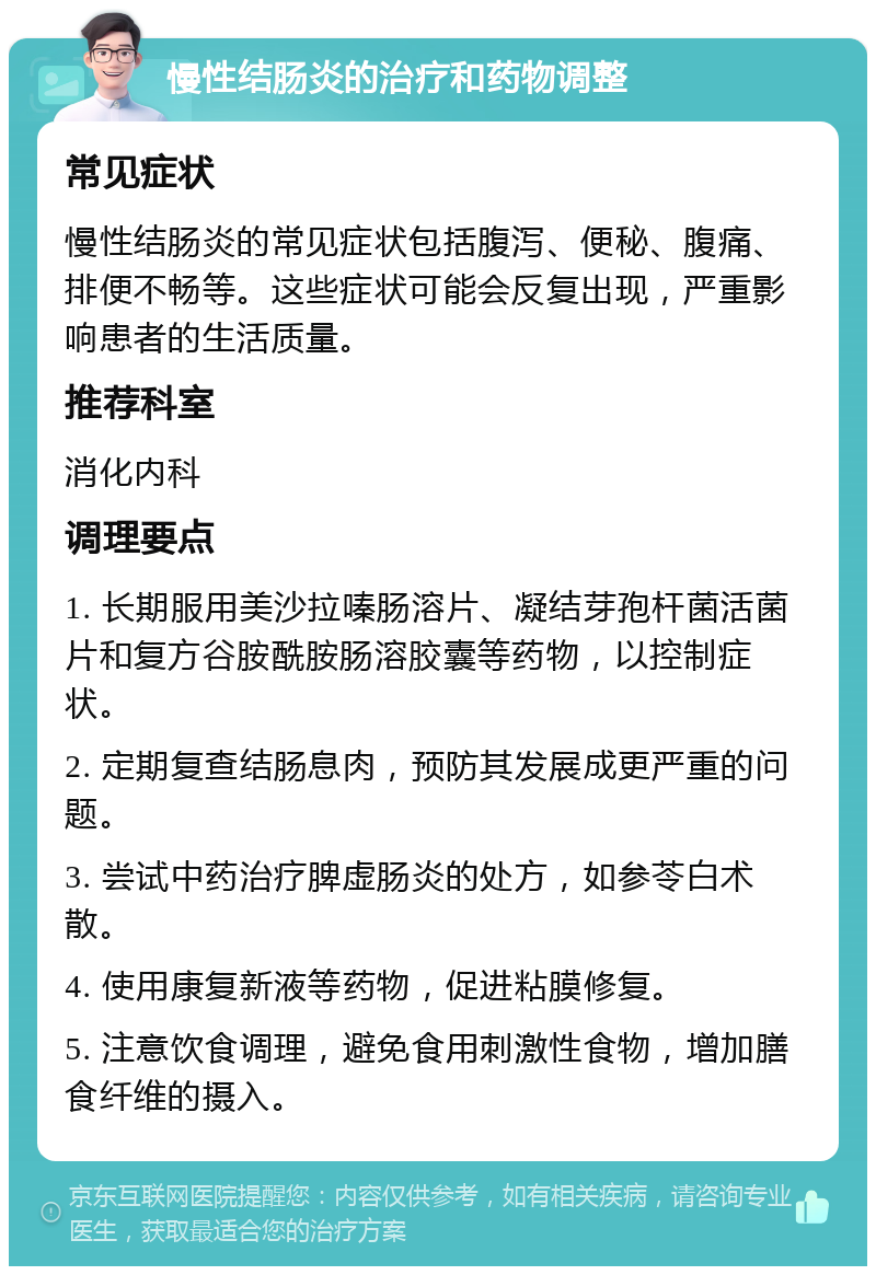 慢性结肠炎的治疗和药物调整 常见症状 慢性结肠炎的常见症状包括腹泻、便秘、腹痛、排便不畅等。这些症状可能会反复出现，严重影响患者的生活质量。 推荐科室 消化内科 调理要点 1. 长期服用美沙拉嗪肠溶片、凝结芽孢杆菌活菌片和复方谷胺酰胺肠溶胶囊等药物，以控制症状。 2. 定期复查结肠息肉，预防其发展成更严重的问题。 3. 尝试中药治疗脾虚肠炎的处方，如参苓白术散。 4. 使用康复新液等药物，促进粘膜修复。 5. 注意饮食调理，避免食用刺激性食物，增加膳食纤维的摄入。