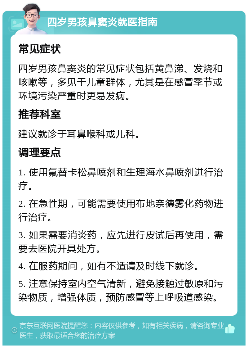 四岁男孩鼻窦炎就医指南 常见症状 四岁男孩鼻窦炎的常见症状包括黄鼻涕、发烧和咳嗽等，多见于儿童群体，尤其是在感冒季节或环境污染严重时更易发病。 推荐科室 建议就诊于耳鼻喉科或儿科。 调理要点 1. 使用氟替卡松鼻喷剂和生理海水鼻喷剂进行治疗。 2. 在急性期，可能需要使用布地奈德雾化药物进行治疗。 3. 如果需要消炎药，应先进行皮试后再使用，需要去医院开具处方。 4. 在服药期间，如有不适请及时线下就诊。 5. 注意保持室内空气清新，避免接触过敏原和污染物质，增强体质，预防感冒等上呼吸道感染。