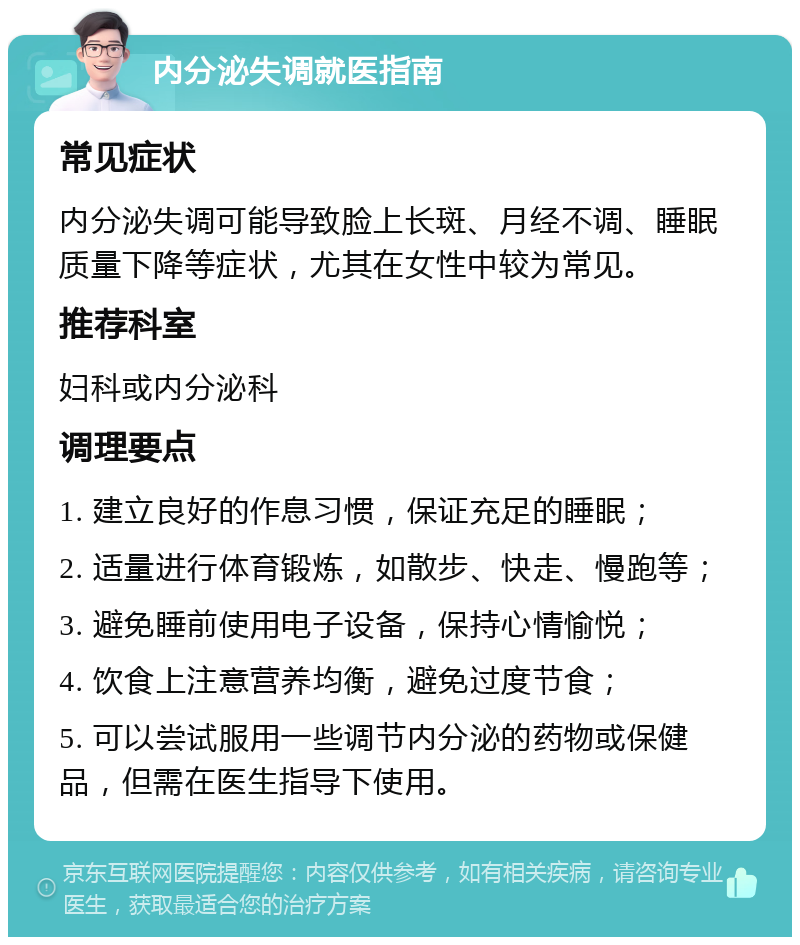 内分泌失调就医指南 常见症状 内分泌失调可能导致脸上长斑、月经不调、睡眠质量下降等症状，尤其在女性中较为常见。 推荐科室 妇科或内分泌科 调理要点 1. 建立良好的作息习惯，保证充足的睡眠； 2. 适量进行体育锻炼，如散步、快走、慢跑等； 3. 避免睡前使用电子设备，保持心情愉悦； 4. 饮食上注意营养均衡，避免过度节食； 5. 可以尝试服用一些调节内分泌的药物或保健品，但需在医生指导下使用。