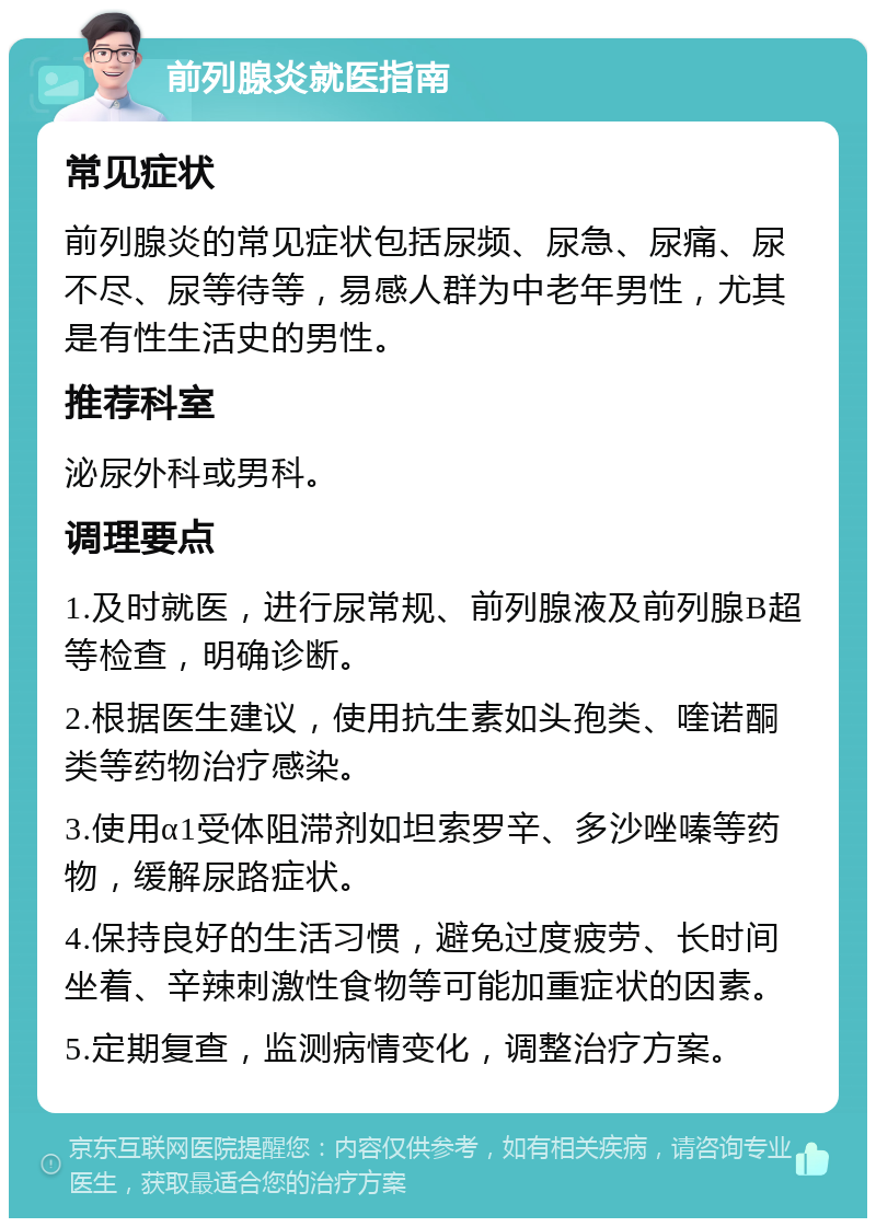 前列腺炎就医指南 常见症状 前列腺炎的常见症状包括尿频、尿急、尿痛、尿不尽、尿等待等，易感人群为中老年男性，尤其是有性生活史的男性。 推荐科室 泌尿外科或男科。 调理要点 1.及时就医，进行尿常规、前列腺液及前列腺B超等检查，明确诊断。 2.根据医生建议，使用抗生素如头孢类、喹诺酮类等药物治疗感染。 3.使用α1受体阻滞剂如坦索罗辛、多沙唑嗪等药物，缓解尿路症状。 4.保持良好的生活习惯，避免过度疲劳、长时间坐着、辛辣刺激性食物等可能加重症状的因素。 5.定期复查，监测病情变化，调整治疗方案。