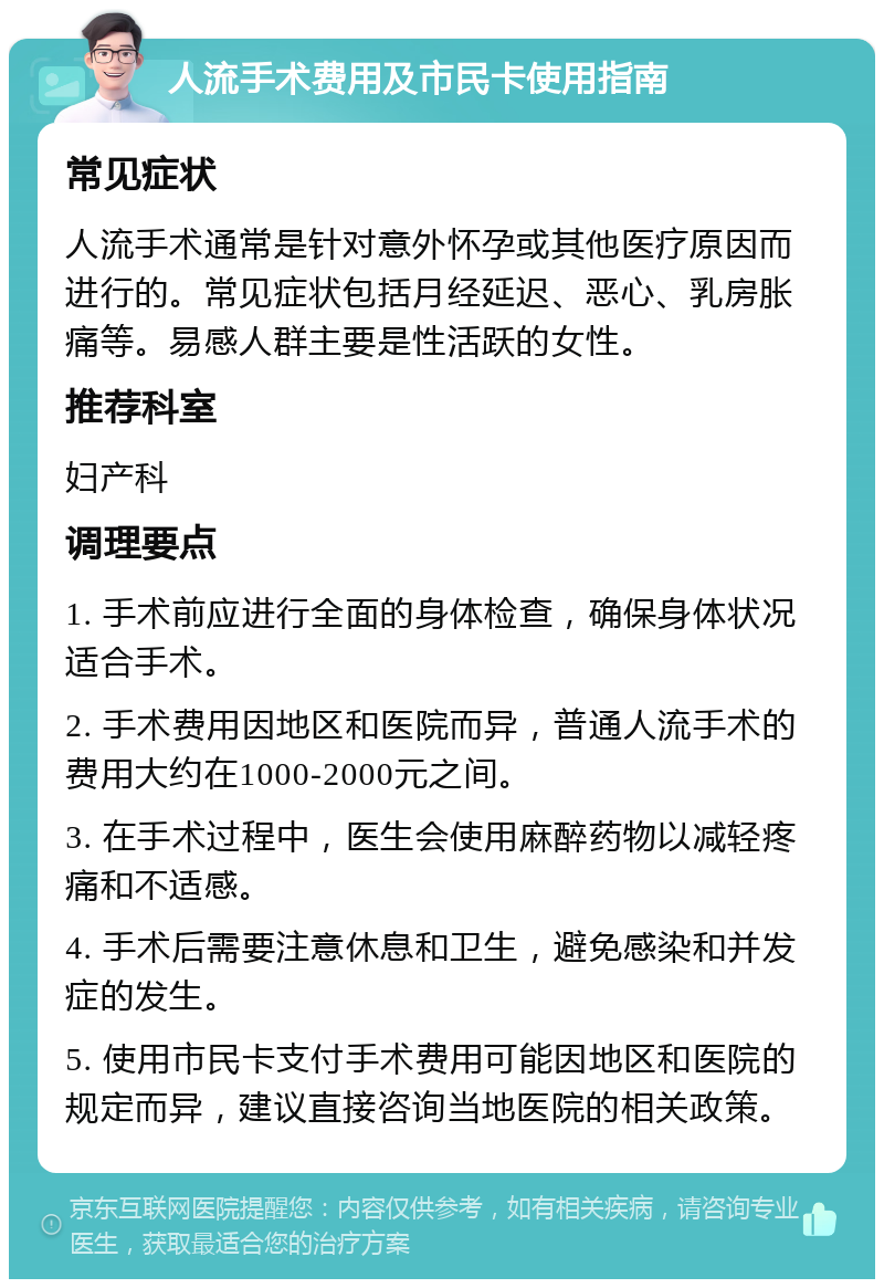 人流手术费用及市民卡使用指南 常见症状 人流手术通常是针对意外怀孕或其他医疗原因而进行的。常见症状包括月经延迟、恶心、乳房胀痛等。易感人群主要是性活跃的女性。 推荐科室 妇产科 调理要点 1. 手术前应进行全面的身体检查，确保身体状况适合手术。 2. 手术费用因地区和医院而异，普通人流手术的费用大约在1000-2000元之间。 3. 在手术过程中，医生会使用麻醉药物以减轻疼痛和不适感。 4. 手术后需要注意休息和卫生，避免感染和并发症的发生。 5. 使用市民卡支付手术费用可能因地区和医院的规定而异，建议直接咨询当地医院的相关政策。